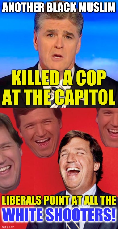 sean hannity tucker carlson laughing | ANOTHER BLACK MUSLIM; KILLED A COP
AT THE CAPITOL; LIBERALS POINT AT ALL THE; WHITE SHOOTERS! | image tagged in sean hannity tucker carlson laughing,capitol hill,conservative hypocrisy,angry muslim,white nationalism | made w/ Imgflip meme maker
