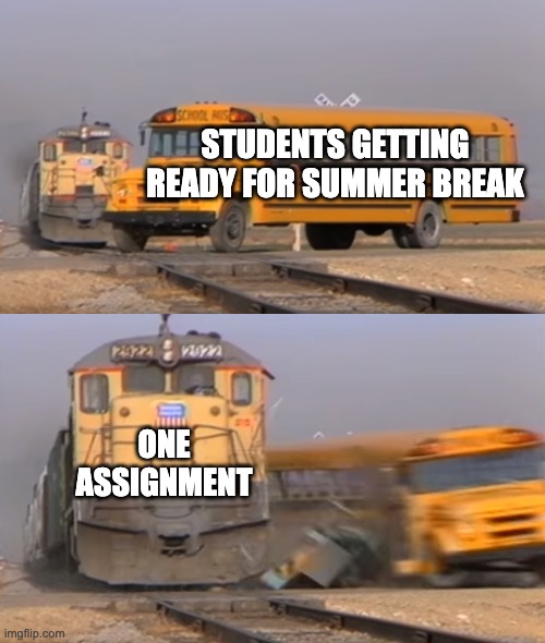 A train hitting a school bus | STUDENTS GETTING READY FOR SUMMER BREAK ONE ASSIGNMENT | image tagged in a train hitting a school bus | made w/ Imgflip meme maker