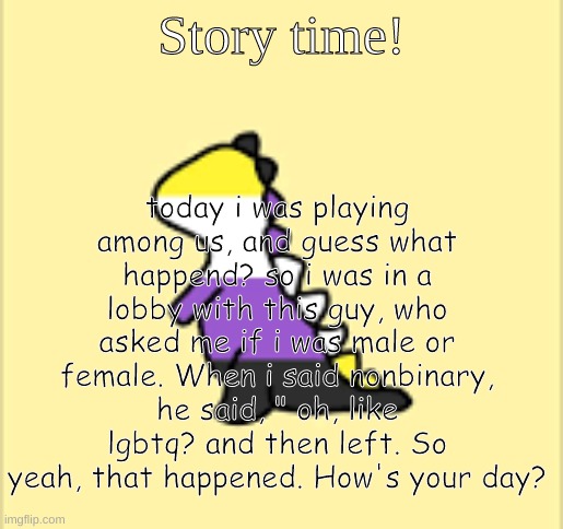 Soo yeah. How's your day going? | today i was playing among us, and guess what happend? so i was in a lobby with this guy, who asked me if i was male or female. When i said nonbinary, he said, " oh, like lgbtq? and then left. So yeah, that happened. How's your day? Story time! | image tagged in dinoooo | made w/ Imgflip meme maker