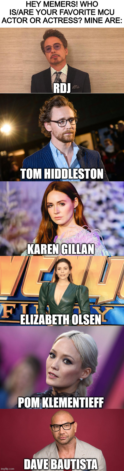 Sorry, I know it's a lot of people, but they are my absolute favorite mcu faves for different reasons. Feel free to share yours! | HEY MEMERS! WHO IS/ARE YOUR FAVORITE MCU ACTOR OR ACTRESS? MINE ARE:; RDJ; TOM HIDDLESTON; KAREN GILLAN; ELIZABETH OLSEN; POM KLEMENTIEFF; DAVE BAUTISTA | image tagged in blank white template,mcu | made w/ Imgflip meme maker