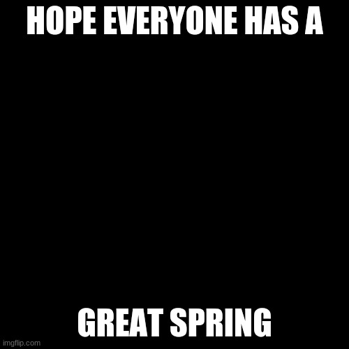 Blank Transparent Square | HOPE EVERYONE HAS A; GREAT SPRING | image tagged in memes,blank transparent square | made w/ Imgflip meme maker