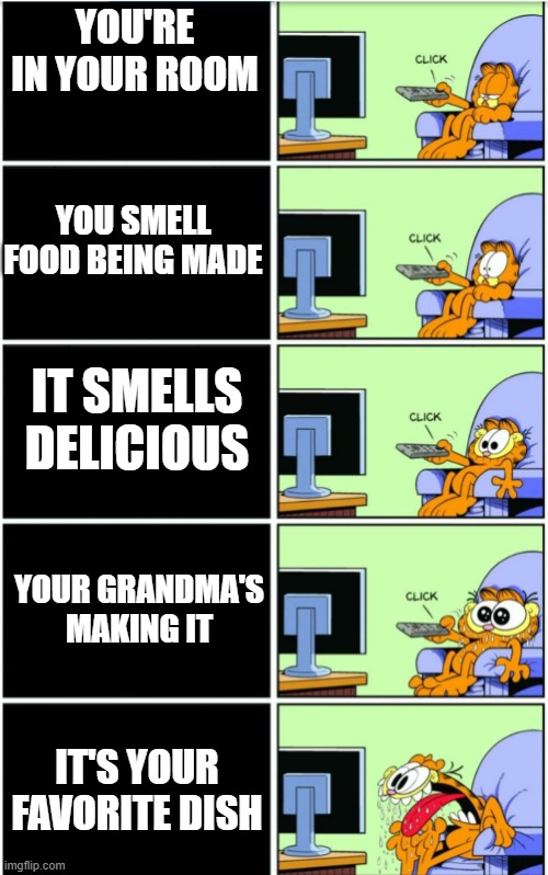 Just gotta love grandma's cooking |  YOU'RE IN YOUR ROOM; YOU SMELL FOOD BEING MADE; IT SMELLS DELICIOUS; YOUR GRANDMA'S MAKING IT; IT'S YOUR FAVORITE DISH | image tagged in garfield,food | made w/ Imgflip meme maker