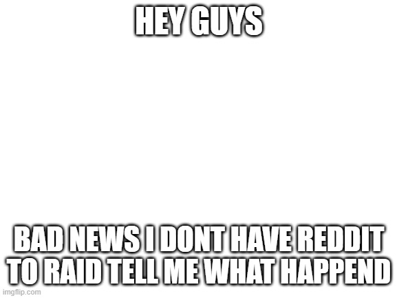 yeah im not 13 | HEY GUYS; BAD NEWS I DONT HAVE REDDIT TO RAID TELL ME WHAT HAPPEND | image tagged in blank white template | made w/ Imgflip meme maker