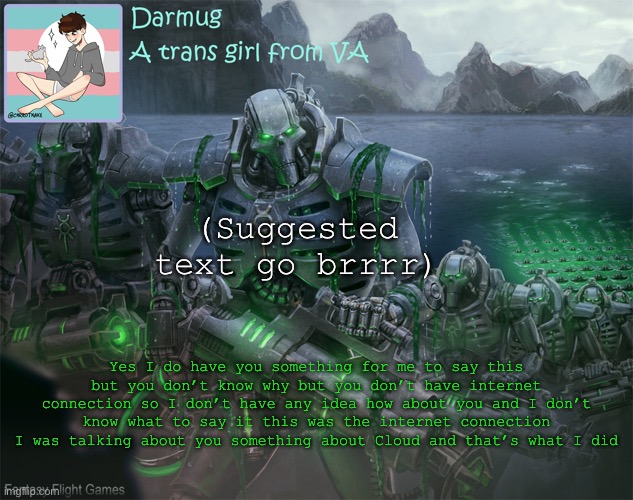 Darmug's announcement template | (Suggested text go brrrr); Yes I do have you something for me to say this but you don’t know why but you don’t have internet connection so I don’t have any idea how about you and I don’t know what to say it this was the internet connection I was talking about you something about Cloud and that’s what I did | image tagged in darmug's announcement template | made w/ Imgflip meme maker