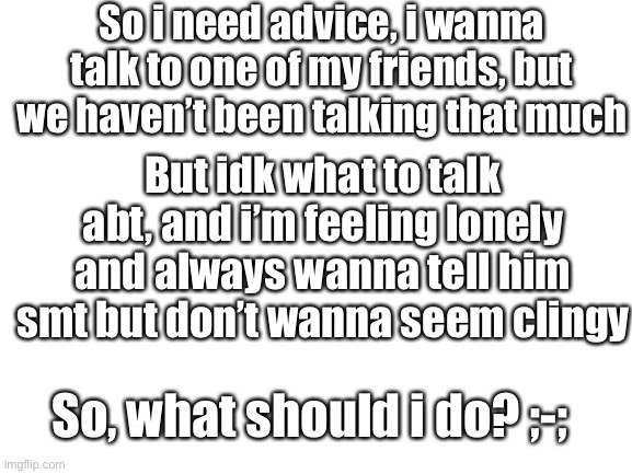 And i just realized he might see this, but screw it- | So i need advice, i wanna talk to one of my friends, but we haven’t been talking that much; But idk what to talk abt, and i’m feeling lonely and always wanna tell him smt but don’t wanna seem clingy; So, what should i do? ;-; | image tagged in blank white template | made w/ Imgflip meme maker