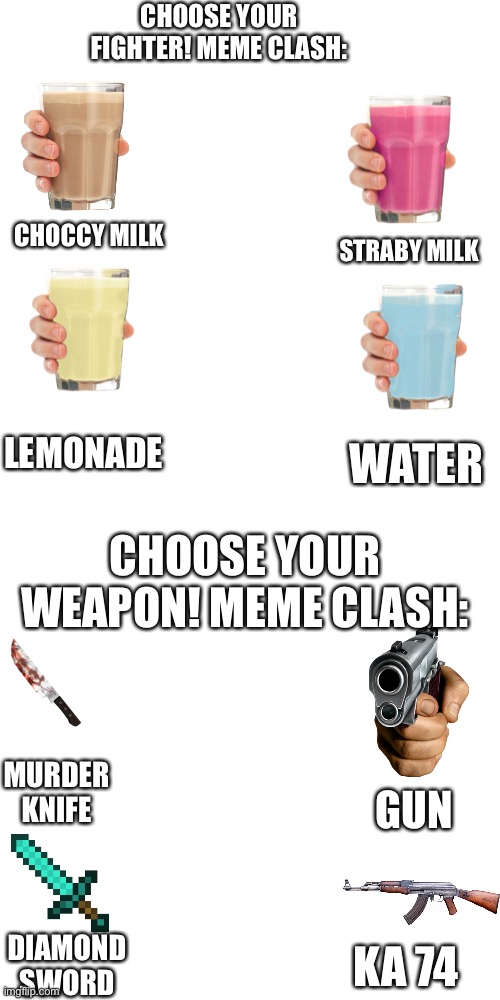 Choose your character | CHOOSE YOUR FIGHTER! MEME CLASH:; CHOCCY MILK; STRABY MILK; LEMONADE; WATER; CHOOSE YOUR WEAPON! MEME CLASH:; MURDER KNIFE; GUN; DIAMOND SWORD; KA 74 | image tagged in memes,blank transparent square,choose your fighter | made w/ Imgflip meme maker