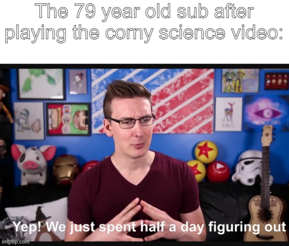 This happens ALL the tiiiiiiiiiiiiiiiiiiiiiiiiiiiiiiiiiiiiiiiiiiiiiiiiiiiiiiiiiiiiiiiiiiiiiiiiiiiiiiiiiiiiiime | The 79 year old sub after playing the corny science video: | image tagged in memes | made w/ Imgflip meme maker