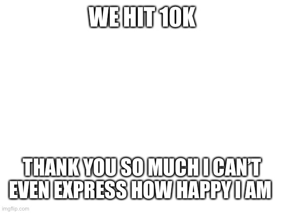 Blank White Template | WE HIT 10K; THANK YOU SO MUCH I CAN’T EVEN EXPRESS HOW HAPPY I AM | image tagged in blank white template | made w/ Imgflip meme maker