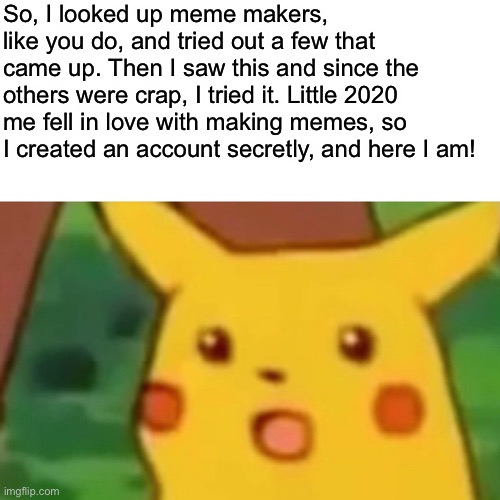 My story on imgflip | So, I looked up meme makers, like you do, and tried out a few that came up. Then I saw this and since the others were crap, I tried it. Little 2020 me fell in love with making memes, so I created an account secretly, and here I am! | image tagged in memes,surprised pikachu | made w/ Imgflip meme maker