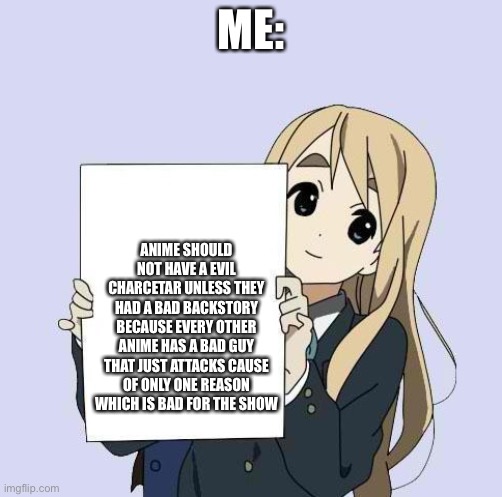 Mugi sign template | ME:; ANIME SHOULD NOT HAVE A EVIL CHARCETAR UNLESS THEY HAD A BAD BACKSTORY BECAUSE EVERY OTHER ANIME HAS A BAD GUY THAT JUST ATTACKS CAUSE OF ONLY ONE REASON WHICH IS BAD FOR THE SHOW | image tagged in mugi sign template | made w/ Imgflip meme maker