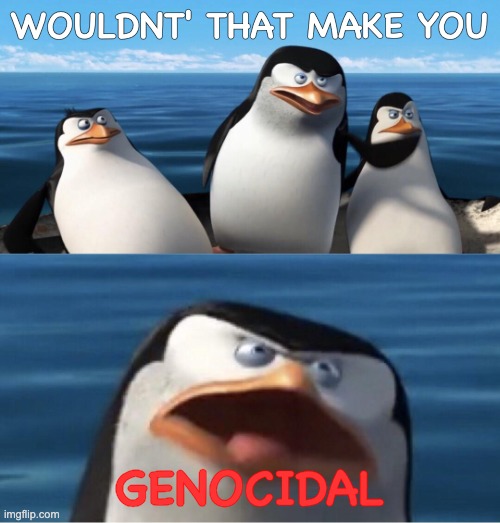 Wouldn't that make you | WOULDNT' THAT MAKE YOU GENOCIDAL | image tagged in wouldn't that make you | made w/ Imgflip meme maker