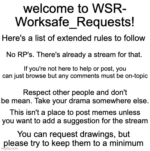 List of Rules. Comment underneath to apply for mod or ask any questions | welcome to WSR-
Worksafe_Requests! Here's a list of extended rules to follow; No RP's. There's already a stream for that. If you're not here to help or post, you can just browse but any comments must be on-topic; Respect other people and don't be mean. Take your drama somewhere else. This isn't a place to post memes unless you want to add a suggestion for the stream; You can request drawings, but please try to keep them to a minimum | image tagged in wsr announcements | made w/ Imgflip meme maker