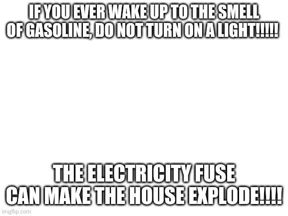 Facts that can save your life one day | IF YOU EVER WAKE UP TO THE SMELL OF GASOLINE, DO NOT TURN ON A LIGHT!!!!! THE ELECTRICITY FUSE CAN MAKE THE HOUSE EXPLODE!!!! | image tagged in blank white template | made w/ Imgflip meme maker