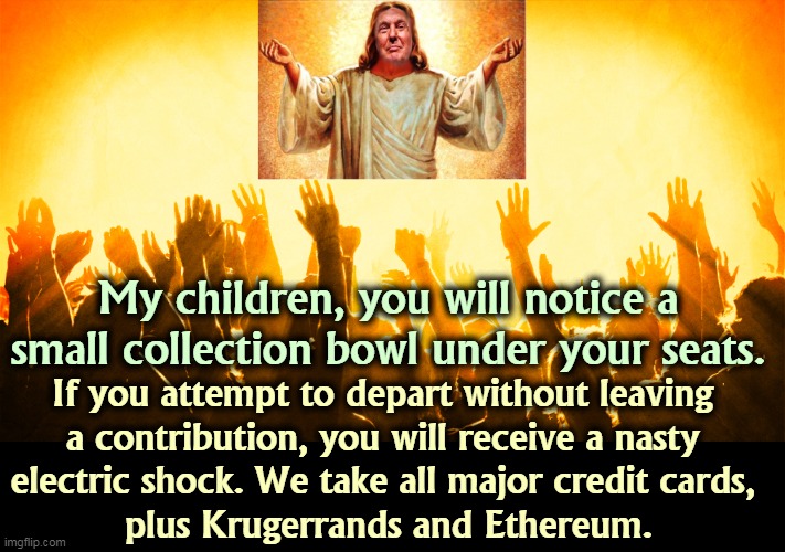 The Church of the Mighty Trump. Ka-ching! | My children, you will notice a small collection bowl under your seats. If you attempt to depart without leaving 
a contribution, you will receive a nasty 
electric shock. We take all major credit cards, 
plus Krugerrands and Ethereum. | image tagged in trump,god,greedy | made w/ Imgflip meme maker