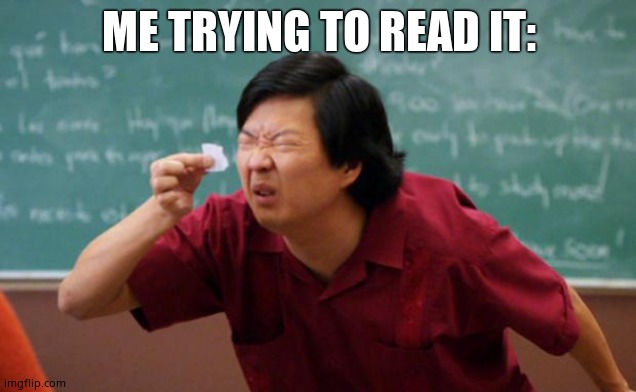 Tiny piece of paper | ME TRYING TO READ IT: | image tagged in tiny piece of paper | made w/ Imgflip meme maker