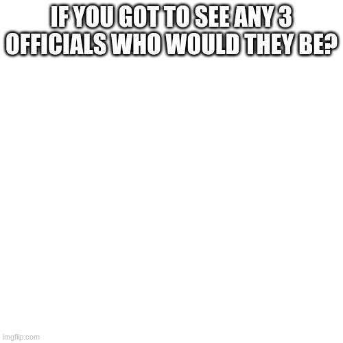 Blank Transparent Square | IF YOU GOT TO SEE ANY 3 OFFICIALS WHO WOULD THEY BE? | image tagged in memes,blank transparent square | made w/ Imgflip meme maker