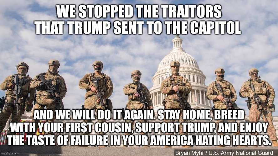 National Guard Capitol 2021 | WE STOPPED THE TRAITORS THAT TRUMP SENT TO THE CAPITOL; AND WE WILL DO IT AGAIN. STAY HOME, BREED WITH YOUR FIRST COUSIN, SUPPORT TRUMP, AND ENJOY THE TASTE OF FAILURE IN YOUR AMERICA HATING HEARTS. | image tagged in national guard capitol 2021 | made w/ Imgflip meme maker