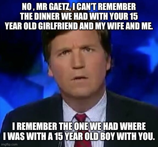 confused Tucker carlson | NO , MR GAETZ, I CAN’T REMEMBER THE DINNER WE HAD WITH YOUR 15 YEAR OLD GIRLFRIEND AND MY WIFE AND ME. I REMEMBER THE ONE WE HAD WHERE I WAS WITH A 15 YEAR OLD BOY WITH YOU. | image tagged in confused tucker carlson | made w/ Imgflip meme maker