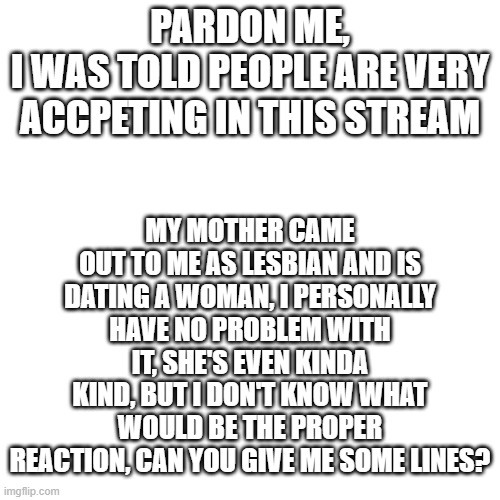 Blank Transparent Square Meme | MY MOTHER CAME OUT TO ME AS LESBIAN AND IS DATING A WOMAN, I PERSONALLY HAVE NO PROBLEM WITH IT, SHE'S EVEN KINDA KIND, BUT I DON'T KNOW WHAT WOULD BE THE PROPER REACTION, CAN YOU GIVE ME SOME LINES? PARDON ME,
I WAS TOLD PEOPLE ARE VERY ACCPETING IN THIS STREAM | image tagged in memes,blank transparent square | made w/ Imgflip meme maker