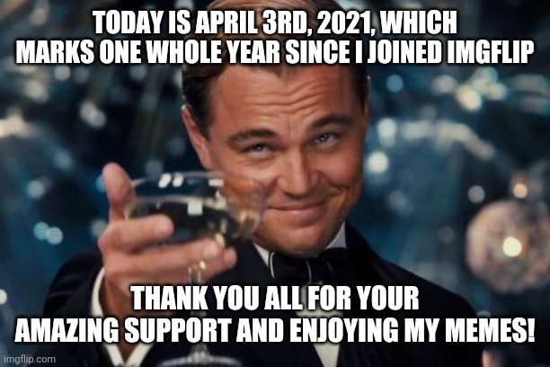 1year anniversary imgflip special! :D | TODAY IS APRIL 3RD, 2021, WHICH MARKS ONE WHOLE YEAR SINCE I JOINED IMGFLIP; THANK YOU ALL FOR YOUR AMAZING SUPPORT AND ENJOYING MY MEMES! | image tagged in memes,leonardo dicaprio cheers,imgflip users,thank you everyone,one year anniversary | made w/ Imgflip meme maker
