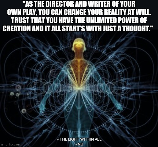 "AS THE DIRECTOR AND WRITER OF YOUR OWN PLAY, YOU CAN CHANGE YOUR REALITY AT WILL. TRUST THAT YOU HAVE THE UNLIMITED POWER OF CREATION AND IT ALL START'S WITH JUST A THOUGHT."; - THE LIGHT WITHIN ALL
- NG | made w/ Imgflip meme maker