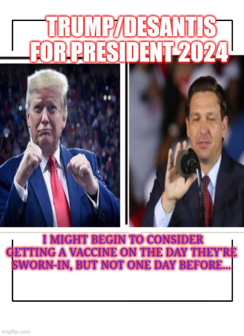 THE WINNING TICKET FOR '24 | TRUMP/DESANTIS FOR PRESIDENT 2024; I MIGHT BEGIN TO CONSIDER GETTING A VACCINE ON THE DAY THEY'RE SWORN-IN, BUT NOT ONE DAY BEFORE... | image tagged in donald trump,president,florida,governor,vice president,triggered liberal | made w/ Imgflip meme maker