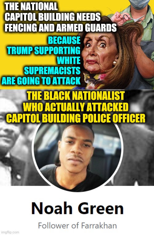 Noah Green Black Nation of Islam Nationalist Attacks DC Capitol Building Killing Police Officer, Nancy Pelosi Calls Family | THE NATIONAL CAPITOL BUILDING NEEDS FENCING AND ARMED GUARDS; BECAUSE TRUMP SUPPORTING WHITE SUPREMACISTS
ARE GOING TO ATTACK; THE BLACK NATIONALIST WHO ACTUALLY ATTACKED CAPITOL BUILDING POLICE OFFICER | image tagged in nancy pelosi democrat hypocrite,islam nation noah green,politics,terrorism,news,trending | made w/ Imgflip meme maker