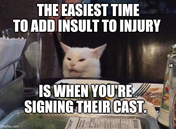 Salad cat | THE EASIEST TIME TO ADD INSULT TO INJURY; J M; IS WHEN YOU'RE SIGNING THEIR CAST. | image tagged in salad cat | made w/ Imgflip meme maker