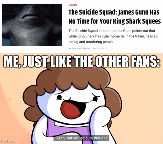 Still gotta love King Shark | ME, JUST LIKE THE OTHER FANS: | image tagged in suicide squad,cute,memes,theodd1sout,funny memes | made w/ Imgflip meme maker