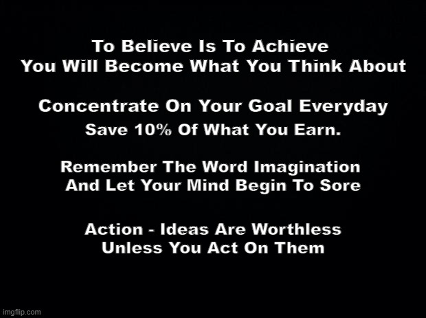 Read Daily | To Believe Is To Achieve 
You Will Become What You Think About
 
Concentrate On Your Goal Everyday; Save 10% Of What You Earn.
  
Remember The Word Imagination 
And Let Your Mind Begin To Sore; Action - Ideas Are Worthless Unless You Act On Them | image tagged in positive thinking,negative thoughts | made w/ Imgflip meme maker