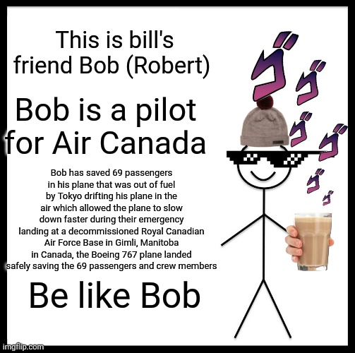 Based on a true story | This is bill's friend Bob (Robert); Bob is a pilot for Air Canada; Bob has saved 69 passengers in his plane that was out of fuel by Tokyo drifting his plane in the air which allowed the plane to slow down faster during their emergency landing at a decommissioned Royal Canadian Air Force Base in Gimli, Manitoba in Canada, the Boeing 767 plane landed safely saving the 69 passengers and crew members; Be like Bob | image tagged in memes,be like bill | made w/ Imgflip meme maker