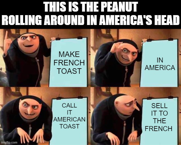 Gru's Plan | THIS IS THE PEANUT ROLLING AROUND IN AMERICA'S HEAD; MAKE FRENCH TOAST; IN AMERICA; CALL IT AMERICAN TOAST; SELL IT TO THE FRENCH | image tagged in memes,gru's plan,funny,america,fun | made w/ Imgflip meme maker