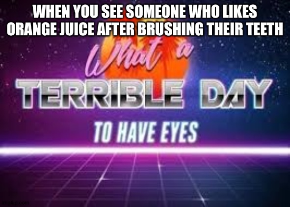 what a terrible day to have eyes | WHEN YOU SEE SOMEONE WHO LIKES ORANGE JUICE AFTER BRUSHING THEIR TEETH | image tagged in what a terrible day to have eyes,my pokemon can't stop laughing you are wrong | made w/ Imgflip meme maker