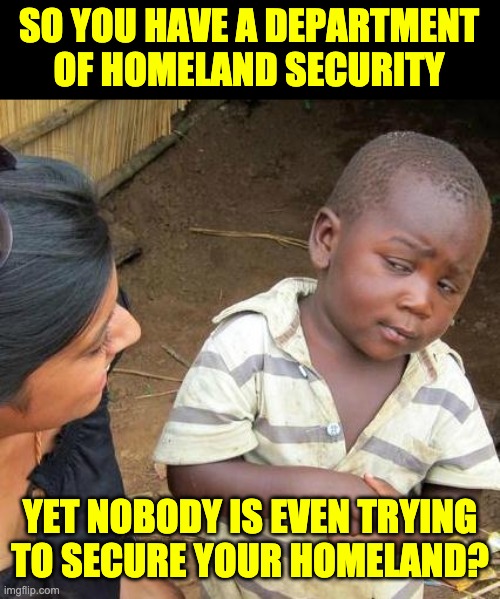 Homeland security | SO YOU HAVE A DEPARTMENT OF HOMELAND SECURITY; YET NOBODY IS EVEN TRYING TO SECURE YOUR HOMELAND? | image tagged in memes,third world skeptical kid | made w/ Imgflip meme maker