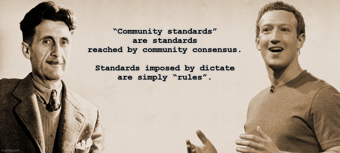 “Community standards” | “Community standards”
are standards reached by community consensus.
 
Standards imposed by dictate
are simply “rules”. | image tagged in mark zuckerberg,zuckerberg,facebook,george orwell,orwell,community standards | made w/ Imgflip meme maker