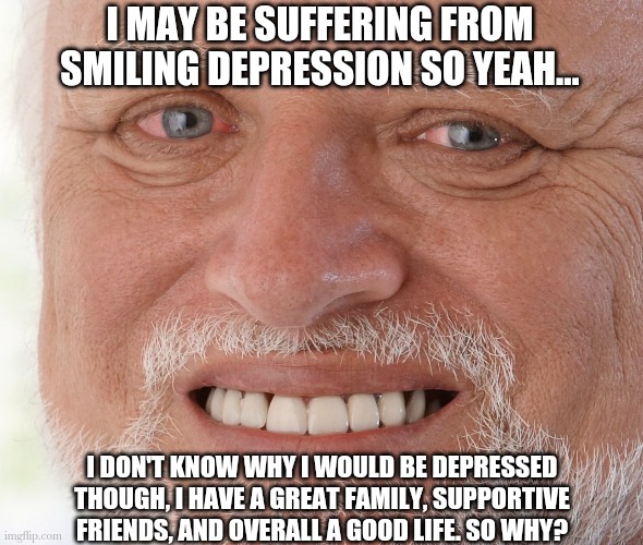 Hide the Pain Harold | I MAY BE SUFFERING FROM SMILING DEPRESSION SO YEAH... I DON'T KNOW WHY I WOULD BE DEPRESSED THOUGH, I HAVE A GREAT FAMILY, SUPPORTIVE FRIENDS, AND OVERALL A GOOD LIFE. SO WHY? | image tagged in hide the pain harold | made w/ Imgflip meme maker