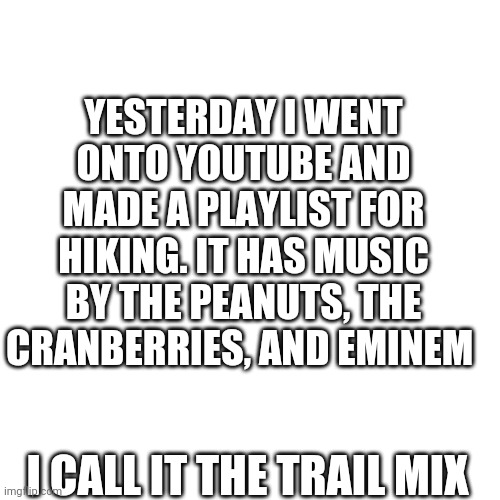 There you go, the ultimate dad joke | YESTERDAY I WENT ONTO YOUTUBE AND MADE A PLAYLIST FOR HIKING. IT HAS MUSIC BY THE PEANUTS, THE CRANBERRIES, AND EMINEM; I CALL IT THE TRAIL MIX | image tagged in memes,blank transparent square,dad joke,ultimate dad joke | made w/ Imgflip meme maker