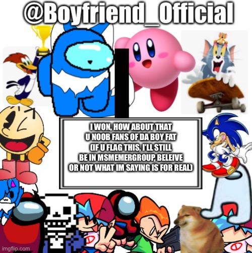 ?TAKE THAT? | I WON, HOW ABOUT THAT U NOOB FANS OF DA BOY FAT (IF U FLAG THIS, I’LL STILL BE IN MSMEMERGROUP, BELEIVE OR NOT WHAT IM SAYING IS FOR REAL) | image tagged in boyfriend_official s announcement template | made w/ Imgflip meme maker