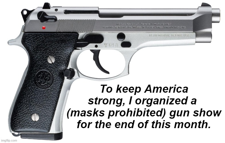 We will be giving away free Bibles at one table. | To keep America strong, I organized a 
(masks prohibited) gun show for the end of this month. | image tagged in pistol,guns,holy bible | made w/ Imgflip meme maker