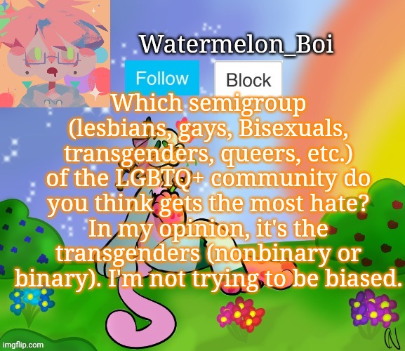 Because there are actually lesbians and gays and other people who started the #droptheT movement | Which semigroup (lesbians, gays, Bisexuals, transgenders, queers, etc.) of the LGBTQ+ community do you think gets the most hate?
In my opinion, it's the transgenders (nonbinary or binary). I'm not trying to be biased. | image tagged in nemo's template 2 | made w/ Imgflip meme maker