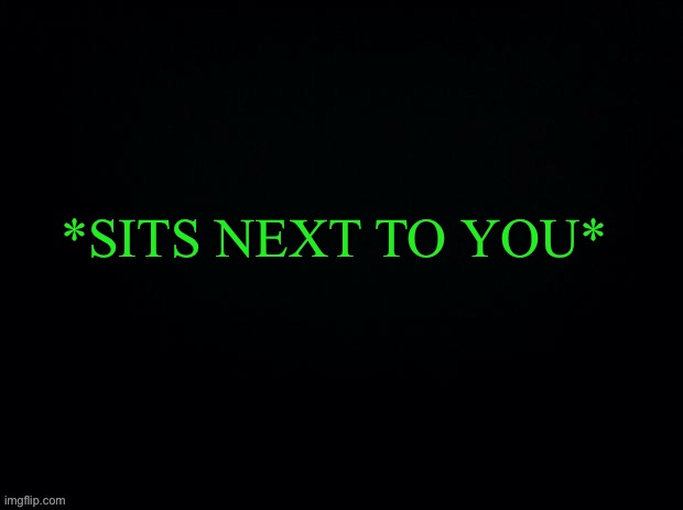 ANOTHER GAME OF “WHAT WOULD U DO”... Also Ik it’s early sooo | *SITS NEXT TO YOU* | image tagged in black with green typing | made w/ Imgflip meme maker