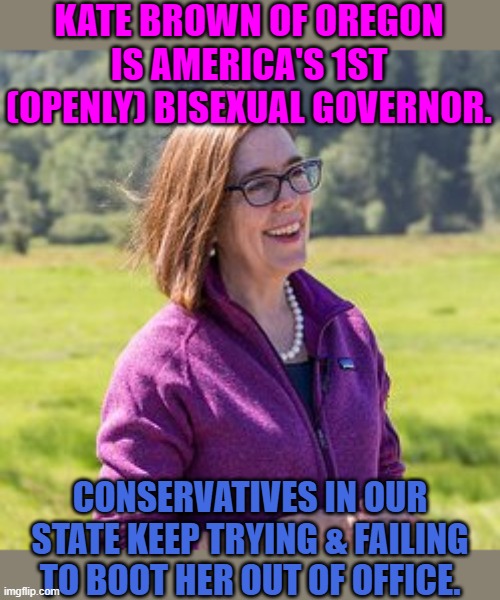 The local homophobes are hopping mad! | KATE BROWN OF OREGON IS AMERICA'S 1ST (OPENLY) BISEXUAL GOVERNOR. CONSERVATIVES IN OUR STATE KEEP TRYING & FAILING TO BOOT HER OUT OF OFFICE. | image tagged in kate brown,lgbt,oregon | made w/ Imgflip meme maker