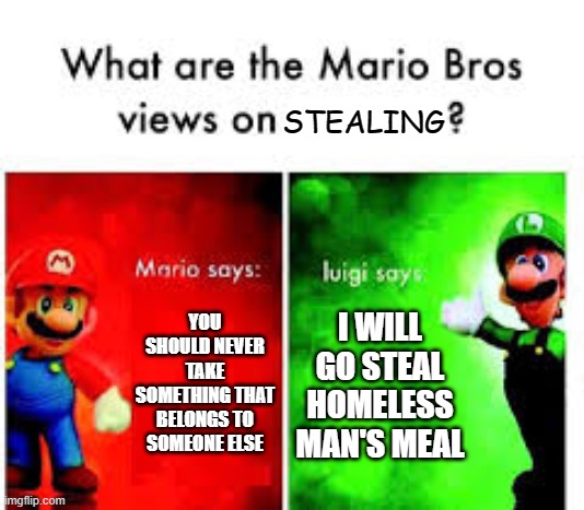Mario Brothers Veiws | STEALING; I WILL GO STEAL HOMELESS MAN'S MEAL; YOU SHOULD NEVER TAKE SOMETHING THAT BELONGS TO SOMEONE ELSE | image tagged in mario brothers veiws,i'm 15 so don't try it,who reads these | made w/ Imgflip meme maker