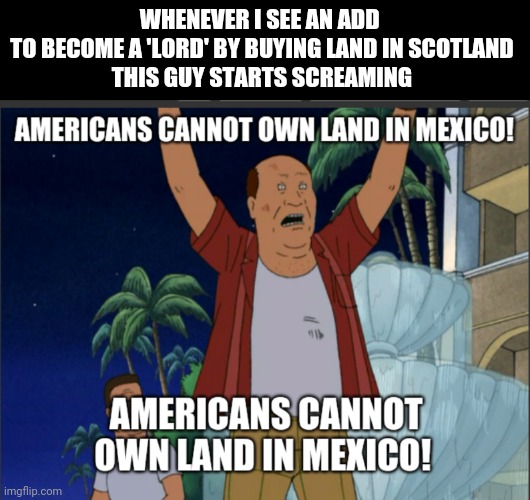 Not Your Scotland Yard | WHENEVER I SEE AN ADD 
TO BECOME A 'LORD' BY BUYING LAND IN SCOTLAND
THIS GUY STARTS SCREAMING | image tagged in scotland,lord,king of the hill,mexico,it's free real estate,how many other lies have i been told by the council | made w/ Imgflip meme maker