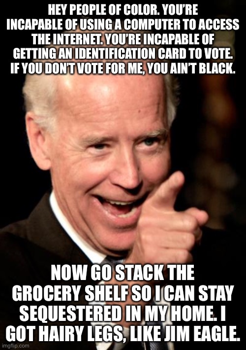 Joe Biden thinks poorly of people of color | HEY PEOPLE OF COLOR. YOU’RE INCAPABLE OF USING A COMPUTER TO ACCESS THE INTERNET. YOU’RE INCAPABLE OF GETTING AN IDENTIFICATION CARD TO VOTE. IF YOU DON’T VOTE FOR ME, YOU AIN’T BLACK. NOW GO STACK THE GROCERY SHELF SO I CAN STAY SEQUESTERED IN MY HOME. I GOT HAIRY LEGS, LIKE JIM EAGLE. | image tagged in memes,smilin biden,joe biden,racist,vote,eagle | made w/ Imgflip meme maker
