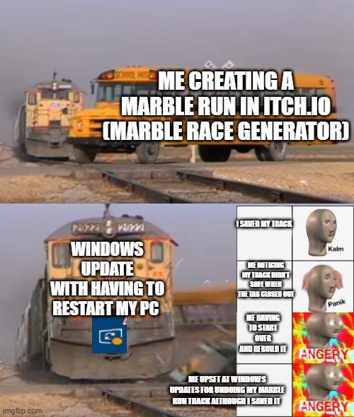 A train hitting a school bus | ME CREATING A MARBLE RUN IN ITCH.IO (MARBLE RACE GENERATOR); WINDOWS UPDATE
WITH HAVING TO RESTART MY PC; I SAVED MY TRACK; ME NOTICING MY TRACK DIDN'T SAVE WHEN THE TAB CLOSED OUT; ME HAVING TO START OVER AND REBUILD IT; ME UPSET AT WINDOWS UPDATES FOR UNDOING MY MARBLE RUN TRACK ALTHOUGH I SAVED IT | image tagged in a train hitting a school bus | made w/ Imgflip meme maker