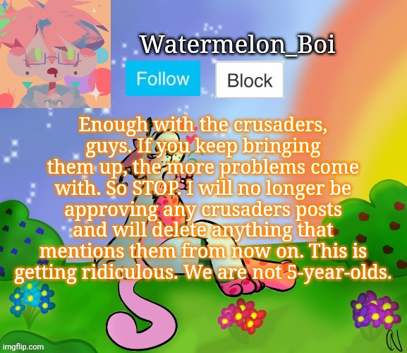 Nemo's template 2 | Enough with the crusaders, guys. If you keep bringing them up, the more problems come with. So STOP. I will no longer be approving any crusaders posts and will delete anything that mentions them from now on. This is getting ridiculous. We are not 5-year-olds. | image tagged in nemo's template 2 | made w/ Imgflip meme maker