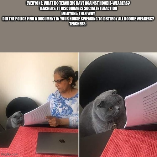Woman showing paper to cat | EVERYONE: WHAT DO TEACHERS HAVE AGAINST HOODIE-WEARERS?
TEACHERS: IT DISCOURAGES SOCIAL INTERACTION
EVERYONE: THEN WHY DID THE POLICE FIND A DOCUMENT IN YOUR HOUSE SWEARING TO DESTROY ALL HOODIE WEARERS?
TEACHERS: | image tagged in woman showing paper to cat | made w/ Imgflip meme maker