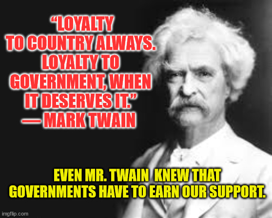 Mark Twain | “LOYALTY TO COUNTRY ALWAYS. LOYALTY TO GOVERNMENT, WHEN IT DESERVES IT.”
― MARK TWAIN; EVEN MR. TWAIN  KNEW THAT GOVERNMENTS HAVE TO EARN OUR SUPPORT. | image tagged in mark twain | made w/ Imgflip meme maker