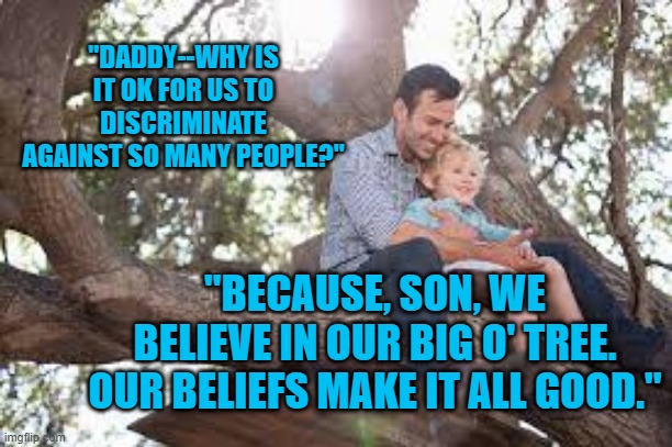 Often, Hate Comes Disguised As Love. | "DADDY--WHY IS IT OK FOR US TO DISCRIMINATE AGAINST SO MANY PEOPLE?"; "BECAUSE, SON, WE BELIEVE IN OUR BIG O' TREE. OUR BELIEFS MAKE IT ALL GOOD." | image tagged in politics | made w/ Imgflip meme maker